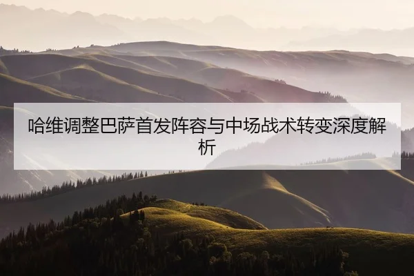 哈维调整巴萨首发阵容与中场战术转变深度解析